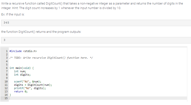 Write a recursive function called DigitCount() that takes a non-negative integer as a parameter and returns the number of digits in the
integer. Hint: The digit count increases by 1 whenever the input number is divided by 10.
Ex: If the input is:
345
the function DigitCount()) returns and the program outputs:
3
1 #include <stdio.h>
3 /* TODO: Write recursive DigitCount() function here. */
LAMAN SENS
2
4
5
6 int main(void) {
7 int num;
8
9
int digits;
10 scanf("%d", &num);
11 digits = DigitCount (num);
12 printf("%d", digits);
13 return 0;
14 }
15