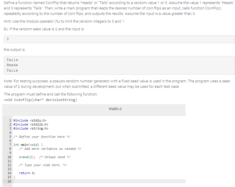 Define a function named CoinFlip that returns "Heads" or "Tails" according to a random value 1 or 0. Assume the value 1 represents "Heads"
and 0 represents "Tails". Then, write a main program that reads the desired number of coin flips as an input, calls function CoinFlip()
repeatedly according to the number of coin flips, and outputs the results. Assume the input is a value greater than 0.
Hint: Use the modulo operator (%) to limit the random integers to 0 and 1.
Ex: If the random seed value is 2 and the input is:
3
the output is:
Tails
Heads
Tails
Note: For testing purposes, a pseudo-random number generator with a fixed seed value is used in the program. The program uses a seed
value of 2 during development, but when submitted, a different seed value may be used for each test case.
The program must define and call the following function:
void CoinFlip (char* decisionString)
1 #include <stdio.h>
2 #include <stdlib.h>
3 #include <string.h>
4
5 /* Define your function here */
6
7 int main(void) {
8
9
10
11
12
13
14
15 }
16
/* Add more variables as needed */
srand(2); /* Unique seed */
/* Type your code here. </
return 0;
main.c