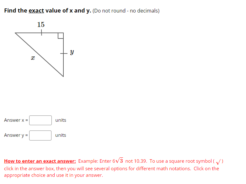 ## Finding the Exact Values of \( x \) and \( y \)

### Problem Statement
Find the **exact** value of \( x \) and \( y \). (Do not round - no decimals)

### Diagram
Below is a right triangle diagram with a hypotenuse of length 15 units and legs labeled \( x \) and \( y \).

\[
\begin{array}{c}
\includegraphics[scale=0.6]{triangle_diagram.png} \\
\end{array}
\]

### Solution
Use the Pythagorean theorem to solve for \( x \) and \( y \):

Given that the hypotenuse \( c = 15 \), we know:
\[ c^2 = a^2 + b^2 \]

Where:
- \( a = x \)
- \( b = y \)
- \( c = 15 \)

### Answer Input
Fill in the values for \( x \) and \( y \) in the boxes below:

\[ \text{Answer } x = \, \text{units} \]
\[ \text{Answer } y = \, \text{units} \]

### Instructions for Entering an Exact Answer
**Example**: Enter \( 6\sqrt{3} \) not 10.39. To use a square root symbol ( \(\sqrt{\ }\) ), click in the answer box, then you will see several options for different math notations. Click on the appropriate choice and use it in your answer.