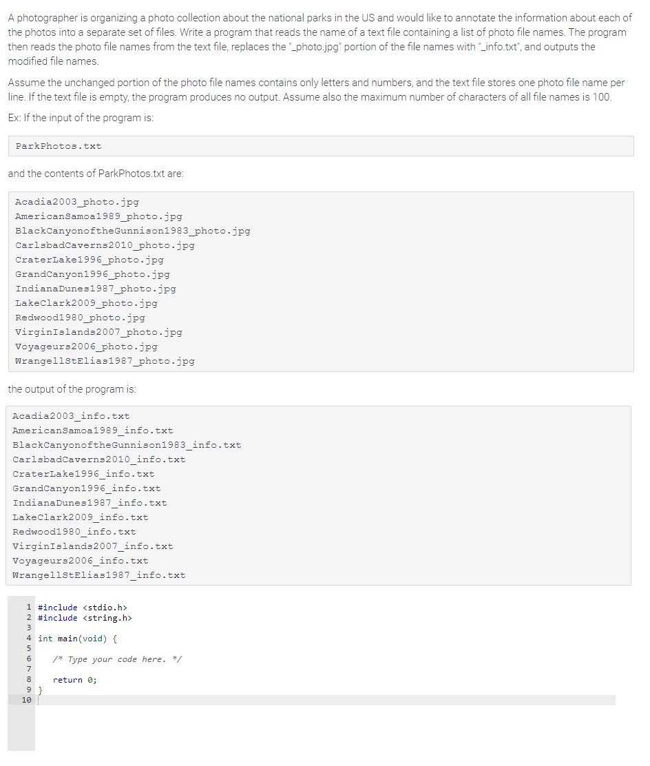 A photographer is organizing a photo collection about the national parks in the US and would like to annotate the information about each of
the photos into a separate set of files. Write a program that reads the name of a text file containing a list of photo file names. The program
then reads the photo file names from the text file, replaces the "_photo.jpg" portion of the file names with "_info.txt", and outputs the
modified file names.
Assume the unchanged portion of the photo file names contains only letters and numbers, and the text file stores one photo file name per
line. If the text file is empty, the program produces no output. Assume also the maximum number of characters of all file names is 100.
Ex: If the input of the program is:
ParkPhotos.txt
and the contents of ParkPhotos.txt are:
Acadia2003_photo.jpg
American Samoa1989_photo.jpg
BlackCanyonoftheGunnison1983_photo.jpg
CarlsbadCaverns2010_photo.jpg
Crater Lake1996_photo.jpg
Grand Canyon1996_photo.jpg
IndianaDunes1987_photo.jpg
Lake Clark2009_photo.jpg
Redwood1980_photo.jpg
Virgin Islands 2007_photo.jpg
Voyageurs2006_photo.jpg
WrangellStElias1987_photo.jpg
the output of the program is:
Acadia2003 _info.txt
American Samoa1989 info.txt
BlackCanyonoftheGunnison1983_info.txt
CarlsbadCaverns2010_info.txt
CraterLake1996_info.txt
Grand Canyon1996_info.txt
Indiana Dunes1987 info.txt
Lake Clark2009_info.txt
Redwood1980_info.txt
Virgin Islands 2007_info.txt
Voyageurs2006_info.txt
WrangellStElias1987_info.txt
1 #include <stdio.h>
2 #include <string.h>
4 int main(void) {
6
8
9
10
/* Type your code here. */
return 0;