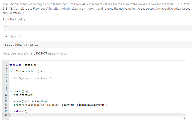 The Fibonacci sequence begins with 0 and then 1 follows. All subsequent values are the sum of the previous two, for example: 0, 1, 1, 2, 3,
5,8, 13. Complete the Fibonacci() function, which takes in an index, n, and returns the nth value in the sequence. Any negative index values
should return -1.
Ex: If the input is:
7
the output is:
Fibonacci (7) is 13.
Note: Use recursion and DO NOT use any loops.
1 #include <stdio.h>
2
3 int Fibonacci(int n) {
4
56789BEG
7}
9 int main() {
10
11
12
13
14
15
/* Type your code here. */
16}
int startNum;
scanf("%d", &startNum);
printf("Fibonacci ( %d) is %d\n", startNum, Fibonacci(startNum));
return 0;