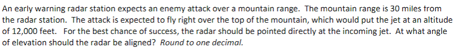 An early warning radar station expects an enemy attack over a mountain range. The mountain range is 30 miles from
the radar station. The attack is expected to fly right over the top of the mountain, which would put the jet at an altitude
of 12,000 feet. For the best chance of success, the radar should be pointed directly at the incoming jet. At what angle
of elevation should the radar be aligned? Round to one decimal.