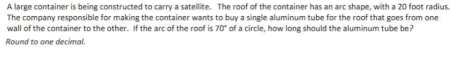 A large container is being constructed to carry a satellite. The roof of the container has an arc shape, with a 20 foot radius.
The company responsible for making the container wants to buy a single aluminum tube for the roof that goes from one
wall of the container to the other. If the arc of the roof is 70° of a circle, how long should the aluminum tube be?
Round to one decimal.