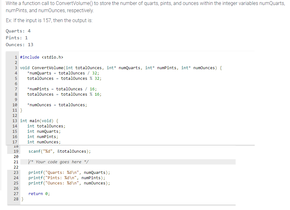 Write a function call to ConvertVolume() to store the number of quarts, pints, and ounces within the integer variables numQuarts,
numPints, and numOunces, respectively.
Ex: If the input is 157, then the output is:
Quarts: 4
Pints: 1
Ounces: 13
1 #include <stdio.h>
3 void ConvertVolume (int totalOunces, int* numQuarts, int* numPints, int* numOunces) {
totalOunces / 32;
N3589
2
4 *numQuarts
6
7
totalOunces = totalOunces % 32;
10
11}
12
13 int main (void) {
16
17
*numPints = totalOunces / 16;
totalOunces = totalOunces % 16;
*numOunces =
INN
totalOunces;
14 int totalOunces;
15
int numQuarts;
int numPints;
int numOunces;
18
19
20
21
22
23 printf("Quarts: %d\n", numQuarts);
24 printf("Pints: %d\n", numPints);
25 printf("Ounces : %d\n", numOunces);
26
27 return 0;
28 }
scanf("%d", &totalOunces);
/* Your code goes here */