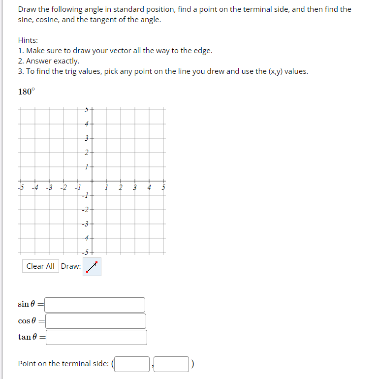 ### Trigonometric Function Calculation for an Angle

**Instructions:**
1. Draw the following angle in standard position, find a point on the terminal side, and then find the sine, cosine, and the tangent of the angle.

**Hints:**
1. Make sure to draw your vector all the way to the edge.
2. Answer exactly.
3. To find the trig values, pick any point on the line you drew and use the (x,y) values.

**Example:**

**180°**

**Graph Explanation:**

Below, there is a grid that allows you to draw the angle. The x-axis and y-axis both range from -5 to 5. The graph includes:
- A grid with x and y coordinates.
- Axis labels range from -5 to 5 on both axes.
- A tool to draw vectors.

**Action Items:**
1. Draw the vector for 180° starting from the origin (0,0) to the left.
2. Find any point on this vector on the terminal side line, for example, (-1, 0).

**Trigonometric Values to Calculate:**
- **sin θ =** 
- **cos θ =** 
- **tan θ =** 

**Terminal Point Coordinates:**
- **Point on the terminal side:** ( \_\_ , \_\_ )

You can fill in the values after drawing the vector and identifying a point on the terminal side of the angle.

**Controls Available:**
- **Clear All:** Button to reset your drawing.
- **Draw:** Tool to draw your vector.

Ensure accuracy in drawing and calculation for a comprehensive understanding of trigonometric functions.