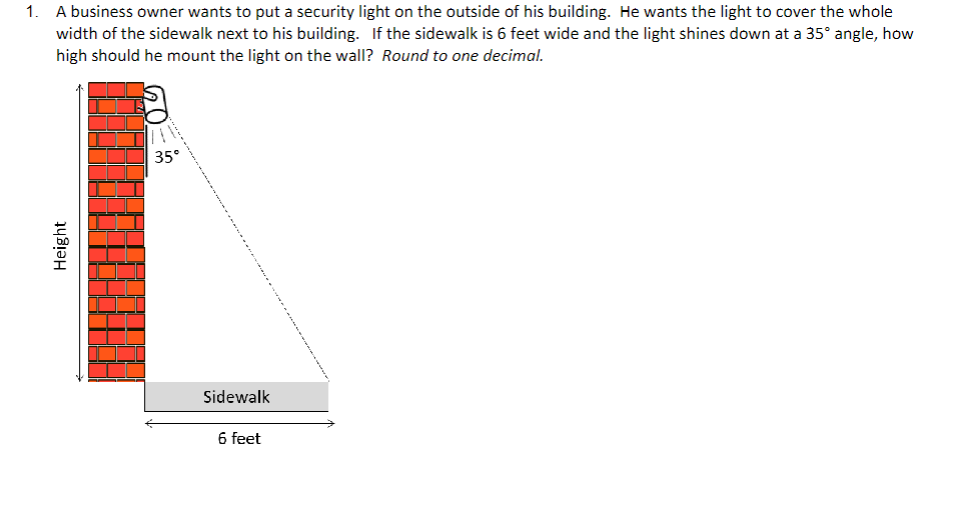 1. A business owner wants to put a security light on the outside of his building. He wants the light to cover the whole
width of the sidewalk next to his building. If the sidewalk is 6 feet wide and the light shines down at a 35° angle, how
high should he mount the light on the wall? Round to one decimal.
Height
35°
Sidewalk
6 feet