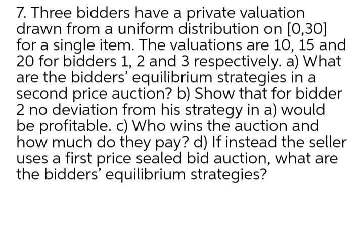 7. Three bidders have a private valuation
drawn from a uniform distribution on [0,30]
for a single item. The valuations are 10, 15 and
20 for bidders 1, 2 and 3 respectively. a) What
are the bidders' equilibrium strategies in a
second price auction? b) Show that for bidder
2 no deviation from his strategy in a) would
be profitable. c) Who wins the auction and
how much do they pay? d) If instead the seller
uses a first price sealed bid auction, what are
the bidders' equilibrium strategies?
