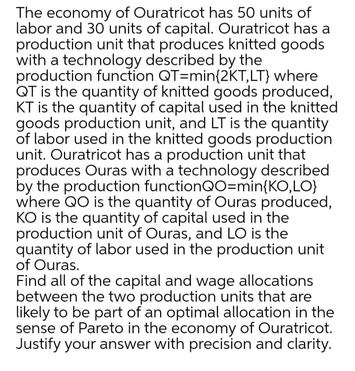 The economy of Ouratricot has 50 units of
labor and 30 units of capital. Ouratricot has a
production unit that produces knitted goods
with a technology described by the
production function QT=min{2KT,LT} where
QT is the quantity of knitted goods produced,
KT is the quantity of capital used in the knitted
goods production unit, and LT is the quantity
of labor used in the knitted goods production
unit. Ouratricot has a production unit that
produces Ouras with a technology described
by the production functionQO=min{KO,LO}
where QO is the quantity of Ouras produced,
KO is the quantity of capital used in the
production unit of Ouras, and LO is the
quantity of labor used in the production unit
of Ouras.
Find all of the capital and wage allocations
between the two production units that are
likely to be part of an optimal allocation in the
sense of Pareto in the economy of Ouratricot.
Justify your answer with precision and clarity.
