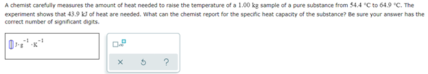 A chemist carefully measures the amount of heat needed to raise the temperature of a 1.00 kg sample of a pure substance from 54.4 °C to 64.9 °C. The
experiment shows that 43.9 kJ of heat are needed. What can the chemist report for the specific heat capacity of the substance? Be sure your answer has the
correct number of significant digits.
-1
0.8
X