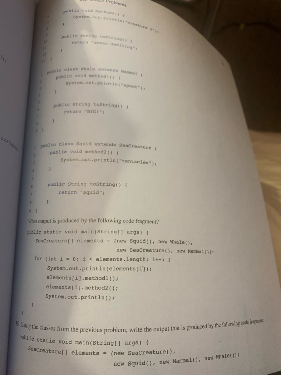 code fragmen
2
3
4
6
7
5
6
}
5
6
8
2
9
12
13 >
}
1 public class Whale extends Mammal (
}
}
}
}
public void method2() {
Problems
System.out.println("creature 2-11
}
1 public class Squid extends SeaCreature (
public void method2() {
System.out.println("tentacles");
public String toString() {
return "ocean-dwelling";
public void methodl() {
System.out.println("spout");
public String toString() {
return "BIG!";
public String toString() {
return "squid";
8
9}
What output is produced by the following code fragment?
public static void main(String[] args) {
SeaCreature [] elements = {new Squid (), new Whale (),
new SeaCreature (), new Mammal());
for (int i = 0; i < elements.length; i++) {
System.out.println (elements [i]);
elements[i].methodl();
elements[i].method2();
System.out.println();
15. Using the classes from the previous problem, write the output that is produced by the following code fragment:
public static void main(String[] args) {
SeaCreature[] elements = {new SeaCreature (),
new Squid (), new Mammal (), new Whale ()};