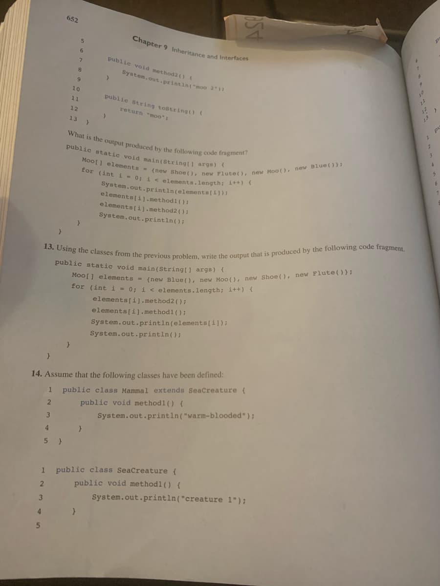 1
2
4
5
}
3
1
4
5)
2
652
3
5
6
7
8
9
10
11
12
13
}
13. Using the classes from the previous problem, write the output that is produced by the following code fragment.
public static void main(String[] args) {
Moo[] elements = {new Blue (), new Moo(), new Shoe (), new Flute() };
for (int i = 0; i < elements.length; i++) {
}
}
public void method2 () (
>
14. Assume that the following classes have been defined:
}
Chapter 9 Inheritance and Interfaces
System.out.println("moo 2");
public String tostring() (
return "moo":
What is the output produced by the following code fragment?
public static void main(String[] args) {
Moo[] elements = (new Shoe (), new Flute(), new Moo (), new Blue ()};
for (int i = 0; i < elements.length; i++) {
System.out.println (elements[i]);
elements[i].methodl();
elements[i].method2();
System.out.println();
elements[i].method2();
elements[i].methodl();
System.out.println(elements[i]);
ASO
System.out.println();
public class Mammal extends SeaCreature (
public void methodl() {
System.out.println("warm-blooded");
public class SeaCreature {
public void methodl() {
System.out.println("creature 1");