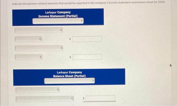 Indicate the pension-related amounts that would be reported in the company's income statement and balance sheet for 2020.
Larkspur Company
Income Statement (Partial)
Larkspur Company
Balance Sheet (Partial)