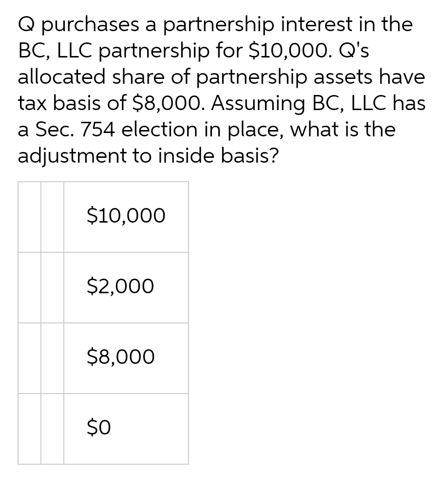 Q purchases a partnership interest in the
BC, LLC partnership for $10,000. Q's
allocated share of partnership assets have
tax basis of $8,000. Assuming BC, LLC has
a Sec. 754 election in place, what is the
adjustment to inside basis?
$10,000
$2,000
$8,000
$0