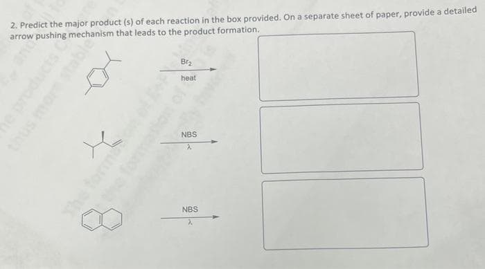 2. Predict the major product (s) of each reaction in the box provided. On a separate sheet of paper, provide a detailed
arrow pushing mechanism that leads to the product formation.
Br₂
heat
NBS
NBS