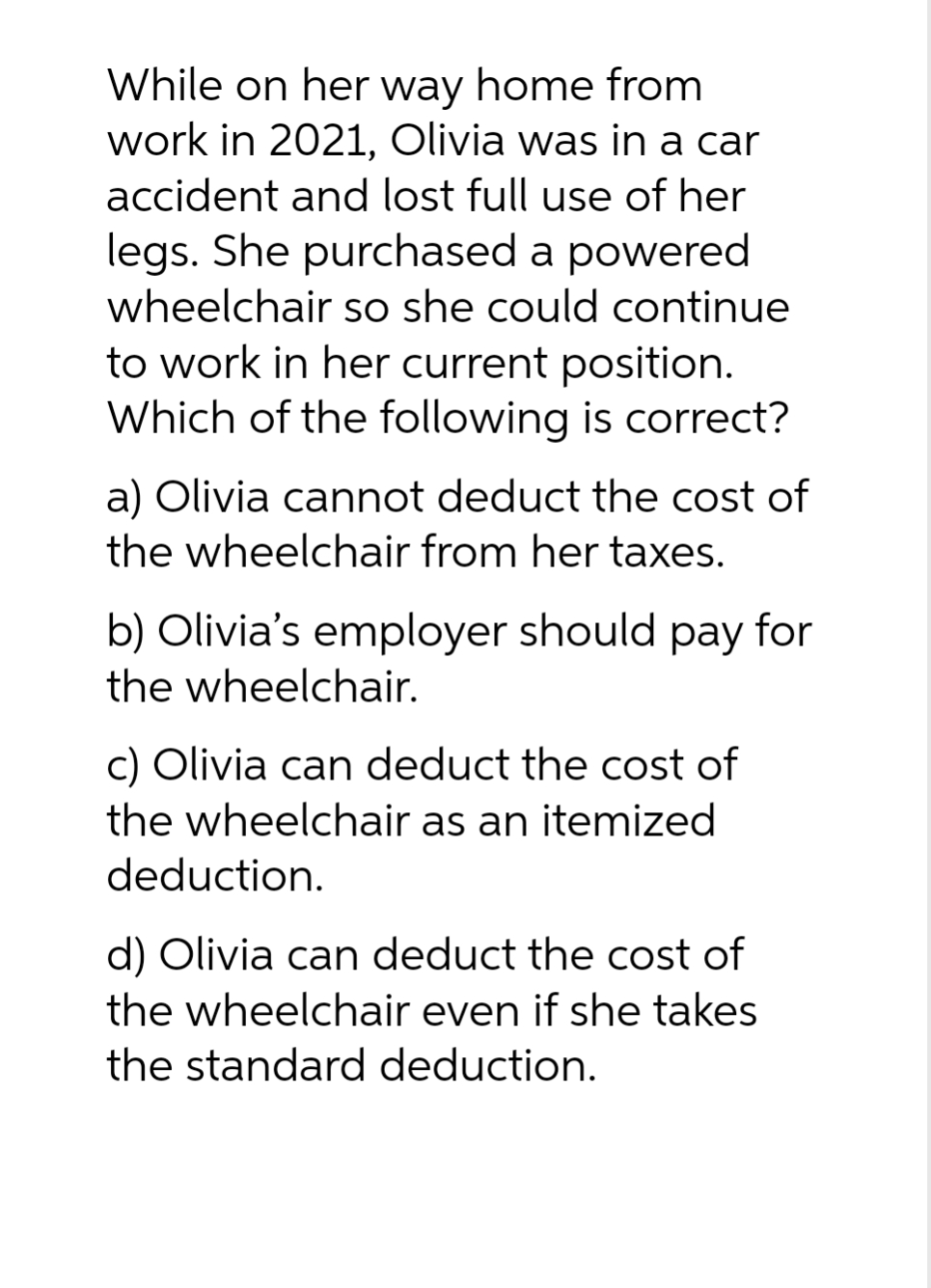 While on her way home from
work in 2021, Olivia was in a car
accident and lost full use of her
legs. She purchased a powered
wheelchair so she could continue
to work in her current position.
Which of the following is correct?
a) Olivia cannot deduct the cost of
the wheelchair from her taxes.
b) Olivia's employer should pay for
the wheelchair.
c) Olivia can deduct the cost of
the wheelchair as an itemized
deduction.
d) Olivia can deduct the cost of
the wheelchair even if she takes
the standard deduction.