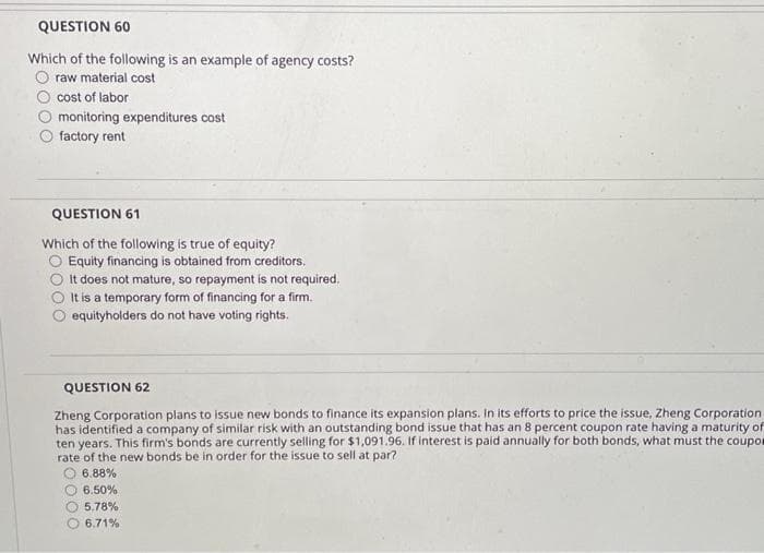 QUESTION 60
Which of the following is an example of agency costs?
raw material cost
cost of labor
monitoring expenditures cost
factory rent
QUESTION 61
Which of the following is true of equity?
O Equity financing is obtained from creditors.
It does not mature, so repayment is not required.
It is a temporary form of financing for a firm.
O equityholders do not have voting rights.
QUESTION 62
Zheng Corporation plans to issue new bonds to finance its expansion plans. In its efforts to price the issue, Zheng Corporation
has identified a company of similar risk with an outstanding bond issue that has an 8 percent coupon rate having a maturity of
ten years. This firm's bonds are currently selling for $1,091.96. If interest is paid annually for both bonds, what must the coupor
rate of the new bonds be in order for the issue to sell at par?
6.88%
6.50%
5.78%
6.71%