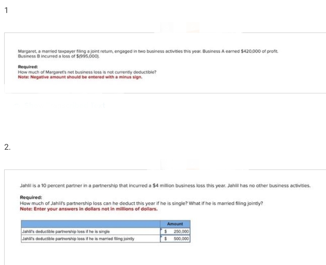 1
2.
Margaret, a married taxpayer filing a joint return, engaged in two business activities this year. Business A earned $420,000 of profit.
Business B incurred a loss of $(995,000).
Required:
How much of Margaret's net business loss is not currently deductible?
Note: Negative amount should be entered with a minus sign.
Jahlil is a 10 percent partner in a partnership that incurred a $4 million business loss this year. Jahlil has no other business activities.
Required:
How much of Jahlil's partnership loss can he deduct this year if he is single? What if he is married filing jointly?
Note: Enter your answers in dollars not in millions of dollars.
Jahli's deductible partnership loss if he is single
Jahli's deductible partnership loss if he is married filing jointly
Amount
$ 250,000
$ 500,000