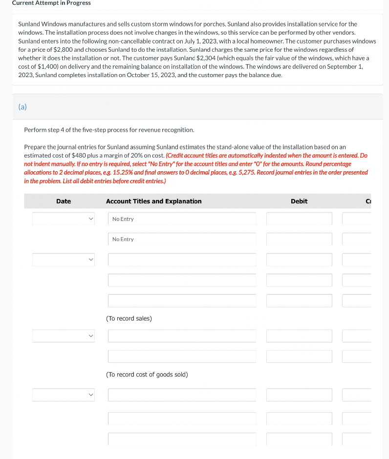 Current Attempt in Progress
Sunland Windows manufactures and sells custom storm windows for porches. Sunland also provides installation service for the
windows. The installation process does not involve changes in the windows, so this service can be performed by other vendors.
Sunland enters into the following non-cancellable contract on July 1, 2023, with a local homeowner. The customer purchases windows
for a price of $2,800 and chooses Sunland to do the installation. Sunland charges the same price for the windows regardless of
whether it does the installation or not. The customer pays Sunland $2,304 (which equals the fair value of the windows, which have a
cost of $1,400) on delivery and the remaining balance on installation of the windows. The windows are delivered on September 1,
2023, Sunland completes installation on October 15, 2023, and the customer pays the balance due.
(a)
Perform step 4 of the five-step process for revenue recognition.
Prepare the journal entries for Sunland assuming Sunland estimates the stand-alone value of the installation based on an
estimated cost of $480 plus a margin of 20% on cost. (Credit account titles are automatically indented when the amount is entered. Do
not indent manually. If no entry is required, select "No Entry" for the account titles and enter "O" for the amounts. Round percentage
allocations to 2 decimal places, e.g. 15.25% and final answers to O decimal places, e.g. 5,275. Record journal entries in the order presented
in the problem. List all debit entries before credit entries.)
Date
Account Titles and Explanation
No Entry
No Entry
(To record sales)
(To record cost of goods sold)
Debit
III
Ci