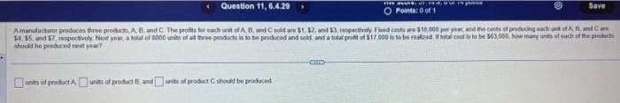 nawet p
O Points: 0 of 1
units of product Aunits of product B. and units of product C should be produced
Question 11, 6.4.29
Amanufacturer produces three products, A, B and C. The profits for each unit of A, B, and C sold are $1, 52, and $3, respectively Fixed costs are $18.000 per year, and the costs of producing each unit of A B, and Care
$4, 55, and $7, respectively. Next year, a total of 8000 units of all three products is to be produced and sold, and a total profit of $17,000 is to be realized if total cost is to be $63,000, how many units of each of the products
should be produced next year?
Save