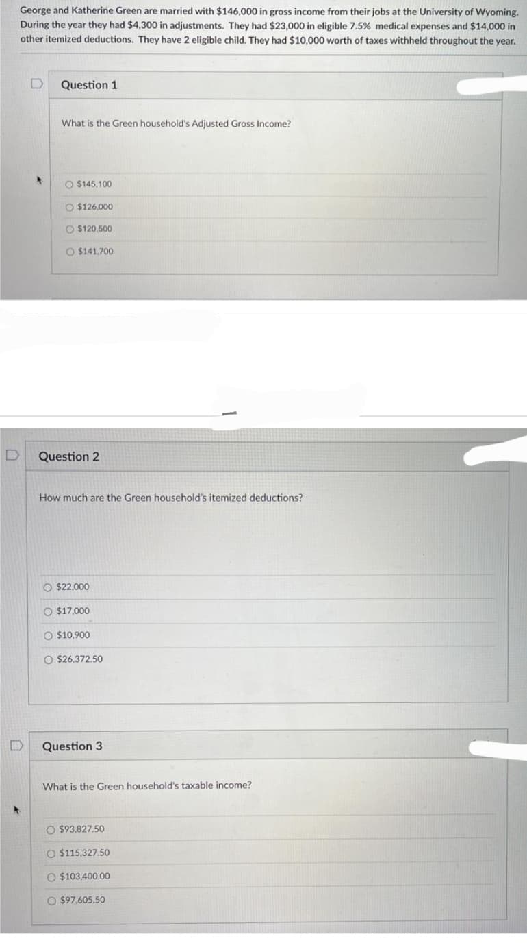 D
George and Katherine Green are married with $146,000 in gross income from their jobs at the University of Wyoming.
During the year they had $4,300 in adjustments. They had $23,000 in eligible 7.5% medical expenses and $14,000 in
other itemized deductions. They have 2 eligible child. They had $10,000 worth of taxes withheld throughout the year.
0
Question 1
What is the Green household's Adjusted Gross Income?
O $145,100
O $126.000
O $120,500
O $141.700
Question 2
How much are the Green household's itemized deductions?
O $22,000
O $17,000
O $10,900
O $26,372.50
Question 3
What is the Green household's taxable income?
O $93,827.50
O $115,327.50
O $103,400.00
O $97,605.50