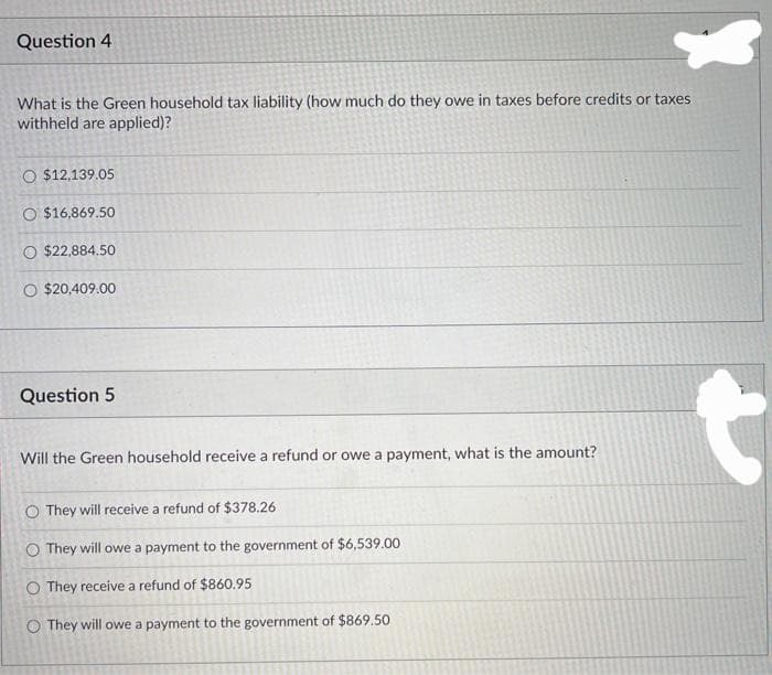 Question 4
What is the Green household tax liability (how much do they owe in taxes before credits or taxes
withheld are applied)?
O $12,139.05
O $16,869.50
O $22,884.50
O $20,409.00
Question 5
Will the Green household receive a refund or owe a payment, what is the amount?
O They will receive a refund of $378.26
O They will owe a payment to the government of $6,539.00
O They receive a refund of $860.95
O They will owe a payment to the government of $869.50