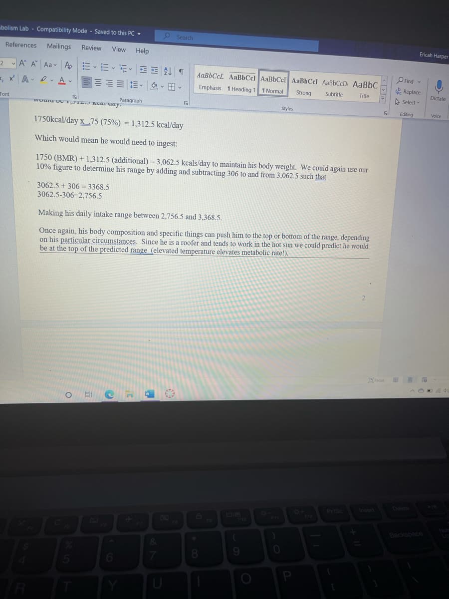 bolism Lab - Compatibility Mode - Saved to this PC -
Search
Ericah Harper
References
Mailings
Review
View
Help
2▼ A A Aa- Ao | :EvE- 수
AaBbCcL AaBbCcl AaBbCcI AaBbCcl AaBbCcD AaBbC
O Find
D. A v
三三 三。、田、
Replace
A Select
Emphasis 1 Heading 1 1 Normal
Strong
Subtitle
Title
Dictate
Font
Paragraph
wouru vc 1,JIZ.J ACaI uay
Styles
17
Editing
Voice
1750kcal/day x .75 (75%) = 1,312.5 kcal/day
Which would mean he would need to ingest:
1750 (BMR) +1,312.5 (additional) = 3,062.5 kcals/day to maintain his body weight. We could again use our
10% figure to determine his range by adding and subtracting 306 to and from 3,062.5 such that
3062.5+ 306 = 3368.5
3062.5-306=2,756.5
Making his daily intake range between 2,756.5 and 3,368.5.
Once again, his body composition and specific things can push him to the top or bottom of the range, depending
on his particular circumstances. Since he is a roofer and tends to work in the hot sun we could predict he would
be at the top of the predicted range (elevated temperature elevates metabolic rate!).
DFocus
Delete
Prisc
Insert
8+
F12
F10
F9
1571
Backspace
8.
9.
