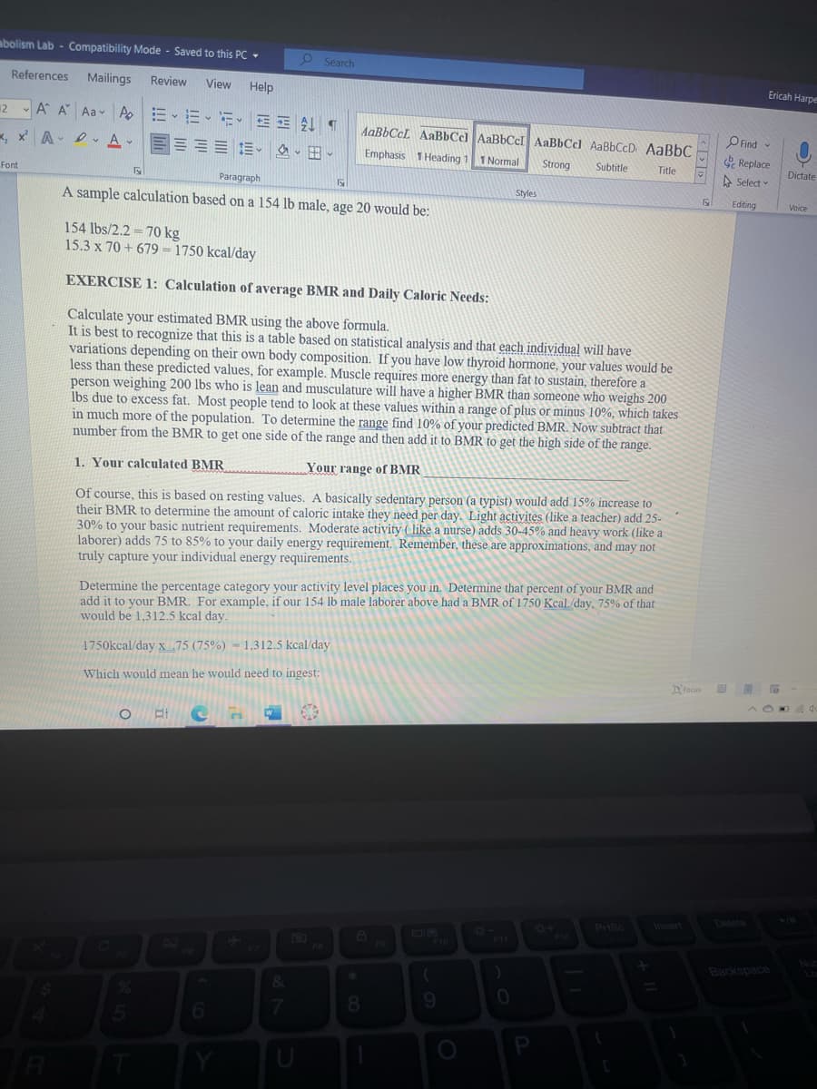 abolism Lab - Compatibility Mode - Saved to this PC -
Search
References
Mailings
Review
View
Help
Ericah Harpe
2 A A Aav Ap
AaBbCcL AaBbCc] AABBCCI AaBbCcl AaBbCcD AABBC
O Find
, x A- I Av
。田、
e Replace
A Select
Emphasis 1 Heading 1 1 Normal
Strong
Subtitle
Title
Dictate
Font
Paragraph
Styles
Editing
Voice
A sample calculation based on a 154 lb male, age 20 would be:
154 lbs/2.2 = 70 kg
15.3 x 70 + 679 = 1750 kcal/day
EXERCISE 1: Calculation of average BMR and Daily Caloric Needs:
Calculate your estimated BMR using the above formula.
It is best to recognize that this is a table based on statistical analysis and that each individual will have
variations depending on their own body composition. If you have low thyroid hormone, your values would be
less than these predicted values, for example. Muscle requires more energy than fat to sustain, therefore a
person weighing 200 lbs who is lean and musculature will have a higher BMR than someone who weighs 200
lbs due to excess fat. Most people tend to look at these values within a range of plus or minus 10%, which takes
in much more of the population. To determine the range find 10% of your predicted BMR. Now subtract that
number from the BMR to get one side of the range and then add it to BMR to get the high side of the range.
1. Your calculated BMR
Your range of BMR
Of course, this is based on resting values. A basically sedentary person (a typist) would add 15% increase to
their BMR to determine the amount of caloric intake they need per day. Light activites (like a teacher) add 25-
30% to your basic nutrient requirements. Moderate activity (like a nurse) adds 30-45% and heavy work (like a
laborer) adds 75 to 85% to your daily energy requirement. Remember, these are approximations, and may not
truly capture your individual energy requirements.
Determine the percentage category your activity level places you in. Determine that percent of your BMR and
add it to your BMR. For example, if our 154 lb male laborer above had a BMR of 1750 Kcal./day, 75% of that
would be 1,312.5 kcal day.
1750kcal/day x75 (75%) = 1,312.5 kcal/day
Which would mean he would need to ingest:
DFocus
Delete
PriSc
Insert
FIT
F12
F1D
Backspace
9
