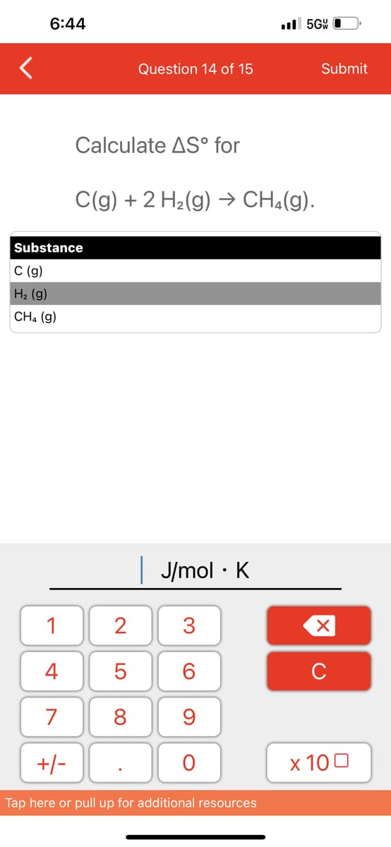 6:44
1
4
7
+/-
Calculate AS° for
Substance
C (g)
H₂ (g)
CH4 (9)
Question 14 of 15
C(g) + 2 H₂(g) → CH₂(g).
2
5
8
.
| J/mol K
●
3
60
9
O
.5Gv
Tap here or pull up for additional resources
Submit
XU
x 100