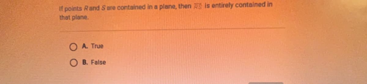 If points Rand S are contained in a plane, then RS is entirely contained in
that plane.
O A. True
O B. False
