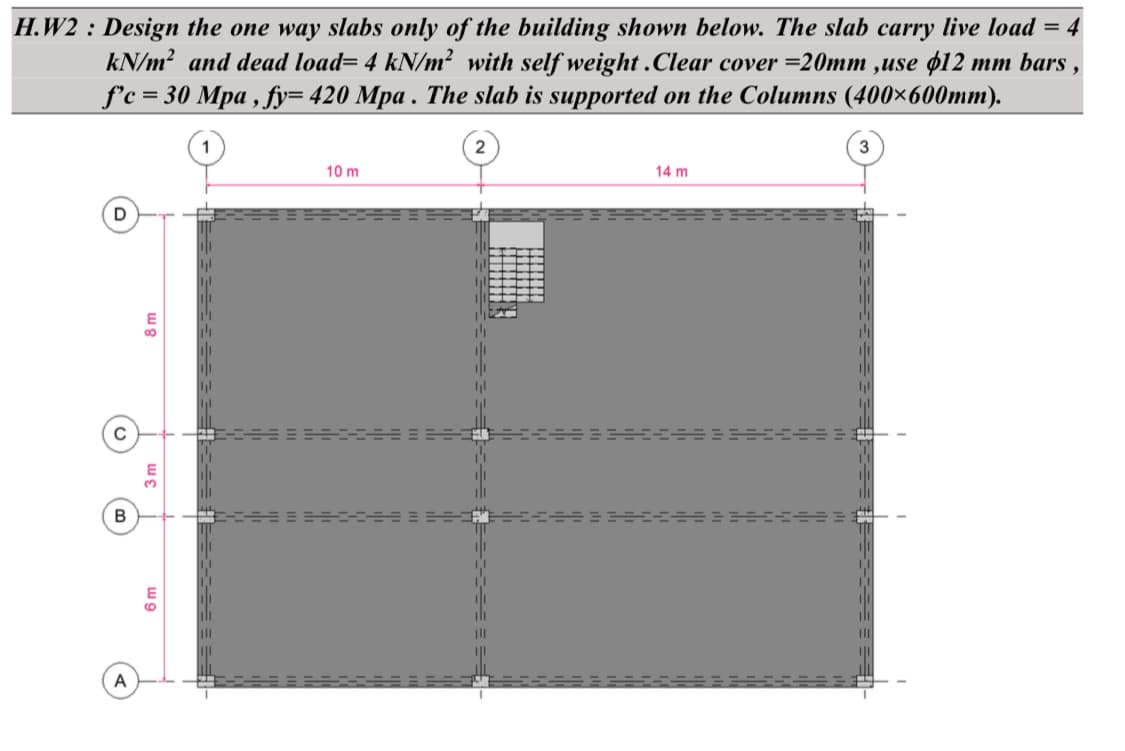 H.W2 : Design the one way slabs only of the building shown below. The slab carry live load = 4
kN/m² and dead load= 4 kN/m² with self weight.Clear cover=20mm ,use $12 mm bars
f'c = 30 Mpa, fy= 420 Mpa. The slab is supported on the Columns (400×600mm).
D
C
B
A
E
8
3 m
6 m
10 m
2
4₁1
|||
14 m
3
9