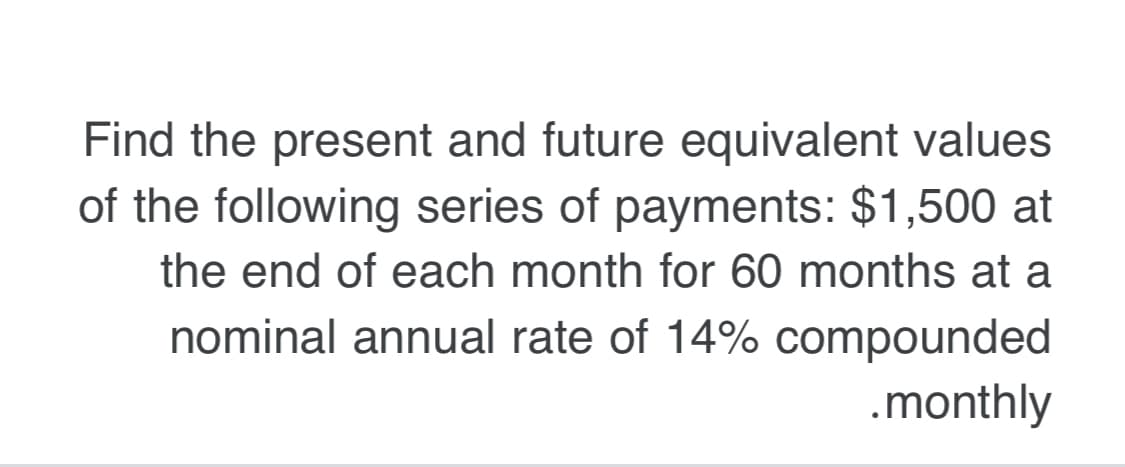 Find the present and future equivalent values
of the following series of payments: $1,500 at
the end of each month for 60 months at a
nominal annual rate of 14% compounded
.monthly