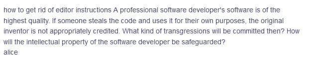 how to get rid of editor instructions A professional software developer's software is of the
highest quality. If someone steals the code and uses it for their own purposes, the original
inventor is not appropriately credited. What kind of transgressions will be committed then? How
will the intellectual property of the software developer be safeguarded?
alice
