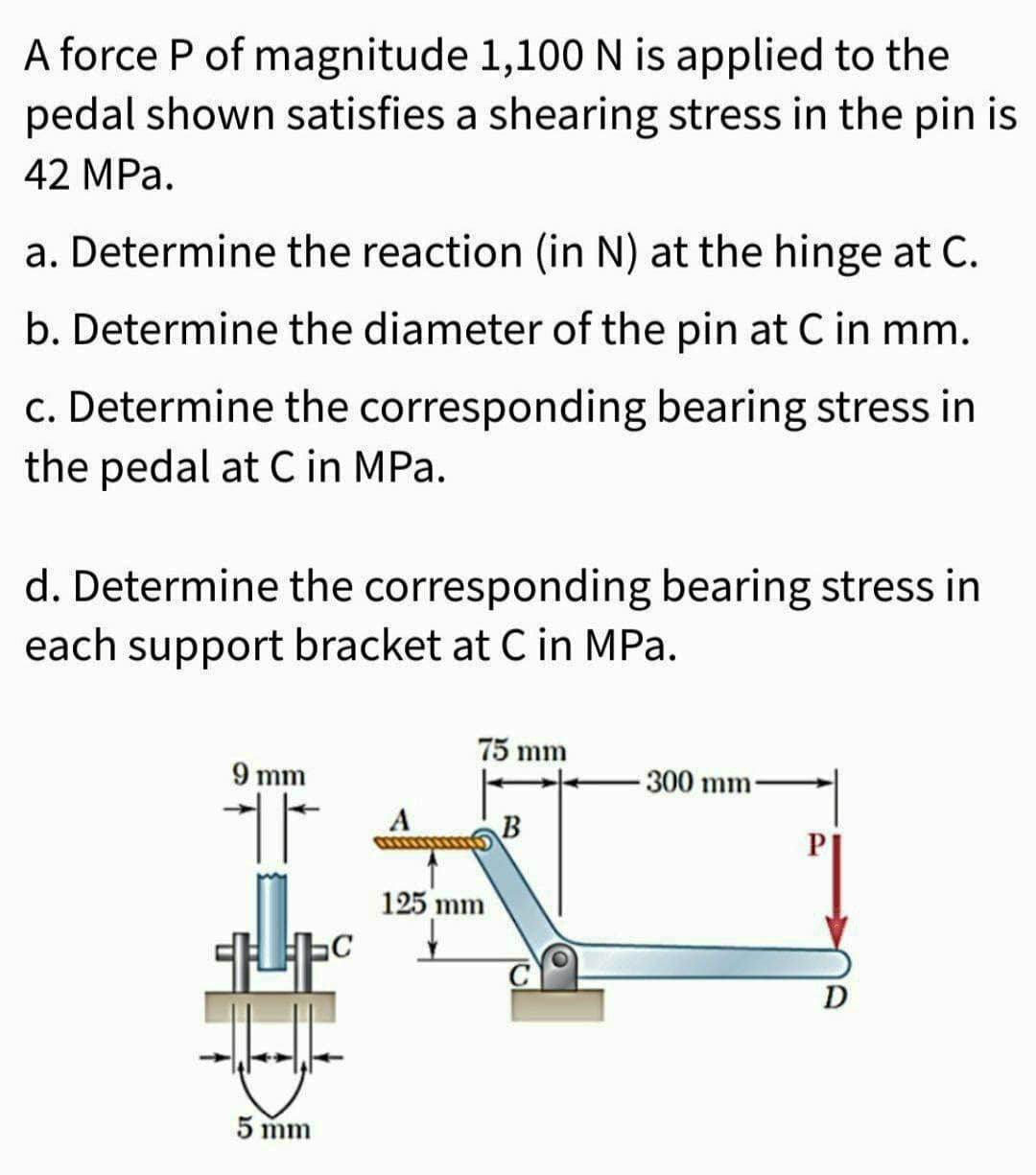 A force P of magnitude 1,100 N is applied to the
pedal shown satisfies a shearing stress in the pin is
42 MPa.
a. Determine the reaction (in N) at the hinge at C.
b. Determine the diameter of the pin at C in mm.
c. Determine the corresponding bearing stress in
the pedal at C in MPa.
d. Determine the corresponding bearing stress in
each support bracket at C in MPa.
9 mm
H
C
5 mm
A
75 mm
125 mm
B
300 mm
D