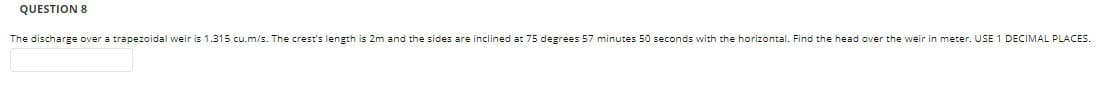 QUESTION 8
The discharge over a trapezoidal weir is 1.315 cu.m/s. The crest's length is 2m and the sides are inclined at 75 degrees 57 minutes 50 seconds with the horizontal. Find the head over the weir in meter. USE 1 DECIMAL PLACES.