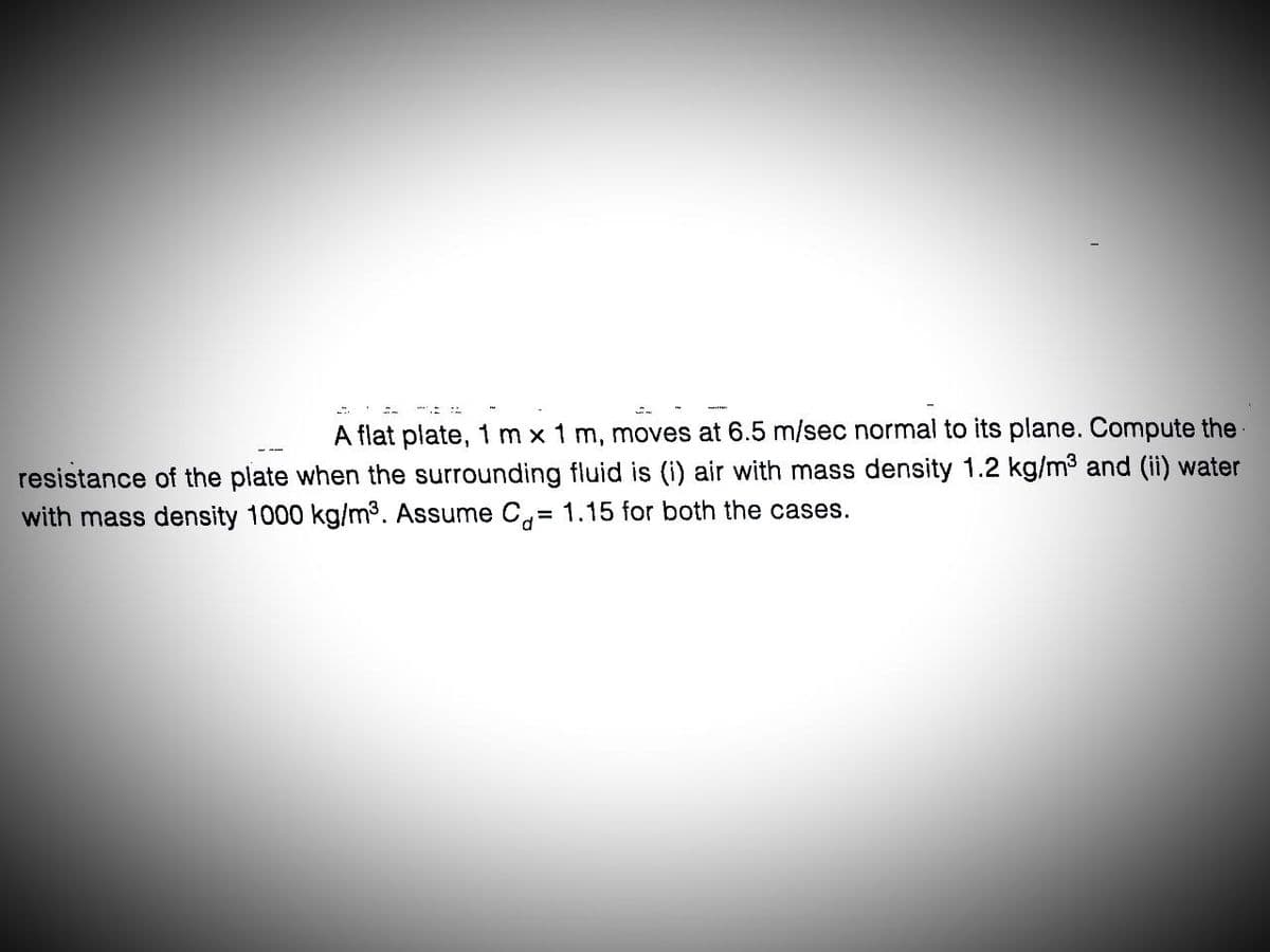 A flat plate, 1 m x 1 m, moves at 6.5 m/sec normal to its plane. Compute the
resistance of the plate when the surrounding fluid is (i) air with mass density 1.2 kg/m³ and (ii) water
with mass density 1000 kg/m³. Assume C= 1.15 for both the cases.