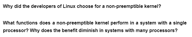 Why did the developers of Linux choose for a non-preemptible kernel?
What functions does a non-preemptible kernel perform in a system with a single
processor? Why does the benefit diminish in systems with many processors?