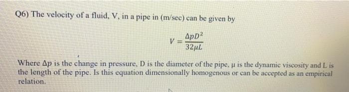 Q6) The velocity of a fluid, V, in a pipe in (m/sec) can be given by
ApD2
V =
32µl
Where Ap is the change in pressure, D is the diameter of the pipe, u is the dynamic viscosity and L is
the length of the pipe. Is this equation dimensionally homogenous or can be accepted as an empirical
relation.
