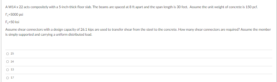 AW14 x 22 acts compositely with a 5-inch-thick floor slab. The beams are spaced at 8 ft apart and the span length is 30 feet. Assume the unit weight of concrete is 150 pcf.
f=5000 psi
Fy=50 ksi
Assume shear connectors with a design capacity of 26.1 kips are used to transfer shear from the steel to the concrete. How many shear connectors are required? Assume the member
is simply supported and carrying a uniform distributed load.
O 25
O 34
O 13
O 17
