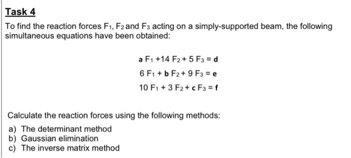 Task 4
To find the reaction forces F1, F2 and F3 acting on a simply-supported beam, the following
simultaneous equations have been obtained:
a F1 +14 F2+ 5 F3 = d
6 F1 + b F2+ 9 F3 = e
10 F1 + 3 F2 + c F3 = f
Calculate the reaction forces using the following methods:
a) The determinant method
b) Gaussian elimination
c) The inverse matrix method
