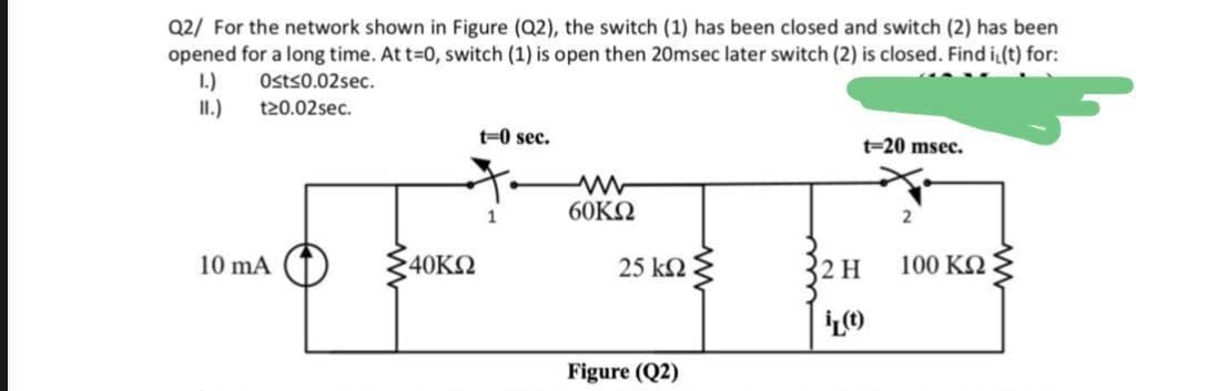 Q2/ For the network shown in Figure (Q2), the switch (1) has been closed and switch (2) has been
opened for a long time. At t-0, switch (1) is open then 20msec later switch (2) is closed. Find i(t) for:
1.)
II.)
Osts0.02sec.
t20.02sec.
t=0 sec.
t=20 msec.
60KΩ
1
10 mA
40ΚΩ
25 kn{
2 H
100 KN
Figure (Q2)
