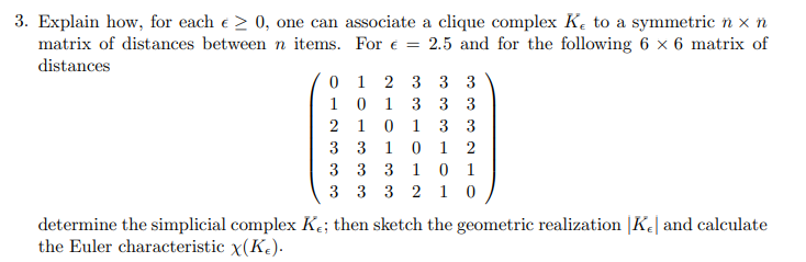 3. Explain how, for each e > 0, one can associate a clique complex Ke to a symmetric ñ × n
matrix of distances between n items.
For € = 2.5 and for the following 6 x 6 matrix of
distances
0
1 2 3 3 3
101
3 3 3
210
1
3 3
3 3 1
0 1 2
3 3 3
1
0 1
3 3 3 2 1 0
determine the simplicial complex Ke; then sketch the geometric realization |Ke and calculate
the Euler characteristic x(K).