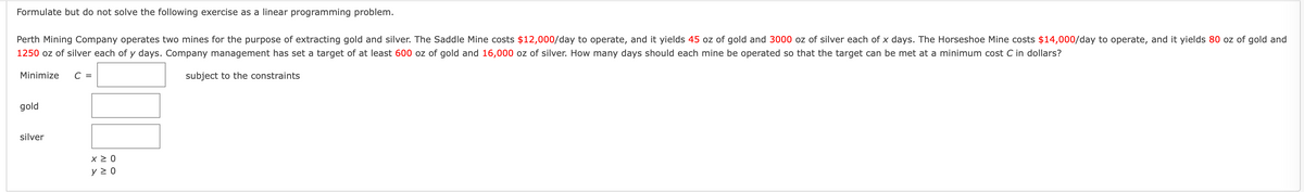 Formulate but do not solve the following exercise as a linear programming problem.
Perth Mining Company operates two mines for the purpose of extracting gold and silver. The Saddle Mine costs $12,000/day to operate, and it yields 45 oz of gold and 3000 oz of silver each of x days. The Horseshoe Mine costs $14,000/day to operate, and it yields 80 oz of gold and
1250 oz of silver each of y days. Company management has set a target of at least 600 oz of gold and 16,000 oz of silver. How many days should each mine be operated so that the target can be met at a minimum cost C in dollars?
Minimize
C =
subject to the constraints
gold
silver
