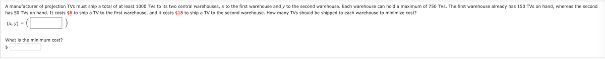 A manufacturer of projection TVs must ship a total of at least 1000 TVs to its two central warehouses, x to the first warehouse and y to the second warehouse. Each warehouse can hold a maximum of 750 TVs. The first warehouse already has 150 TVs on hand, whereas the second
has 50 TVs on hand. It costs $6 to ship a TV to the first warehouse, and it costs $18 to ship a TV to the second warehouse. How many TVs should be shipped to each warehouse to minimize cost?
(х, у) %3
What is the minimum cost?
