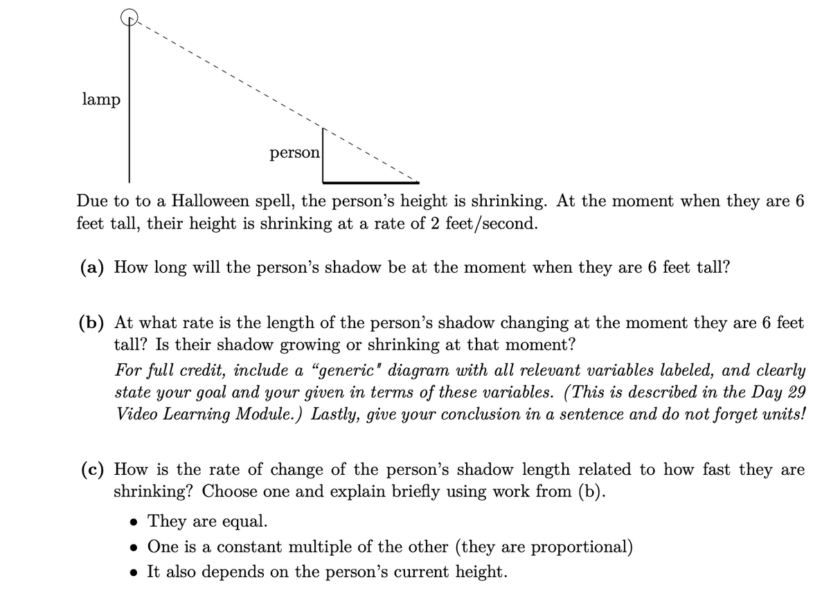 lamp
person
Due to to a Halloween spell, the person's height is shrinking. At the moment when they are 6
feet tall, their height is shrinking at a rate of 2 feet/second.
(a) How long will the person's shadow be at the moment when they are 6 feet tall?
(b) At what rate is the length of the person's shadow changing at the moment they are 6 feet
tall? Is their shadow growing or shrinking at that moment?
For full credit, include a “generic" diagram with all relevant variables labeled, and clearly
state your goal and your given in terms of these variables. (This is described in the Day 29
Video Learning Module.) Lastly, give your conclusion in a sentence and do not forget units!
(c) How is the rate of change of the person's shadow length related to how fast they are
shrinking? Choose one and explain briefly using work from (b).
• They are equal.
• One is a constant multiple of the other (they are proportional)
• It also depends on the person's current height.
