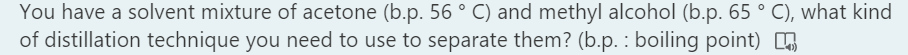 You have a solvent mixture of acetone (b.p. 56 ° C) and methyl alcohol (b.p. 65 ° C), what kind
of distillation technique you need to use to separate them? (b.p. : boiling point)
