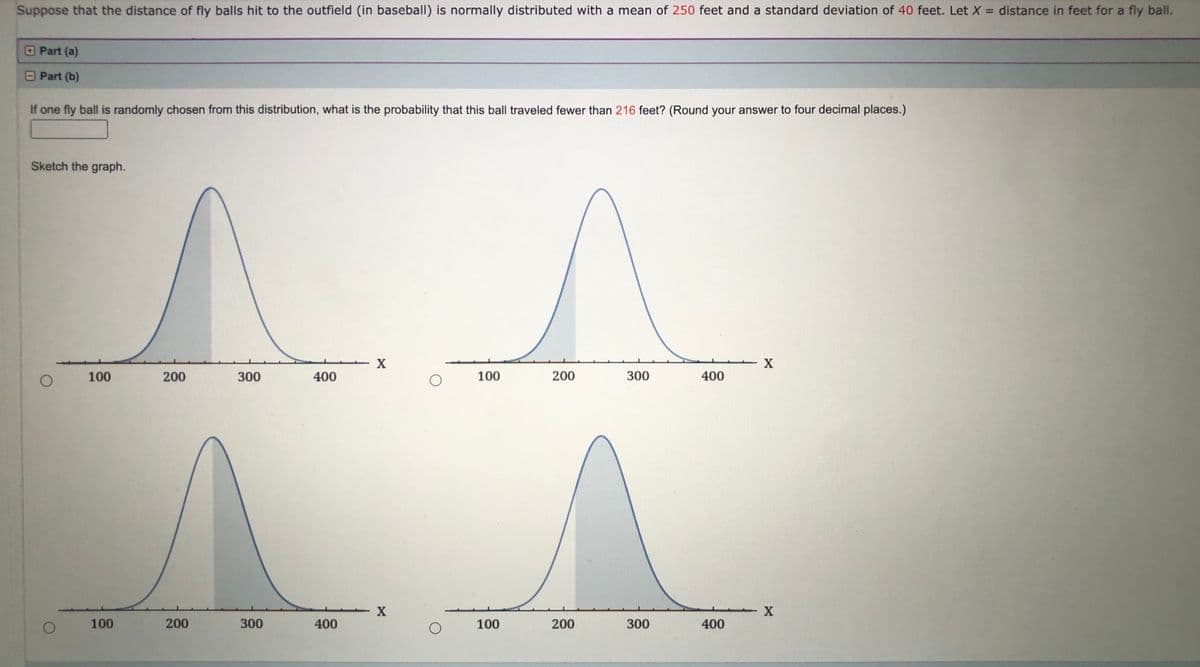 Suppose that the distance of fly balls hit to the outfield (in baseball) is normally distributed with a mean of 250 feet and a standard deviation of 40 feet. LetX = distance in feet for a fly ball.
%3D
OPart (a)
OPart (b)
If one fly ball is randomly chosen from this distribution, what is the probability that this ball traveled fewer than 216 feet? (Round your answer to four decimal places.)
Sketch the graph.
X
100
200
300
400
100
200
300
400
100
200
300
400
100
200
300
400
