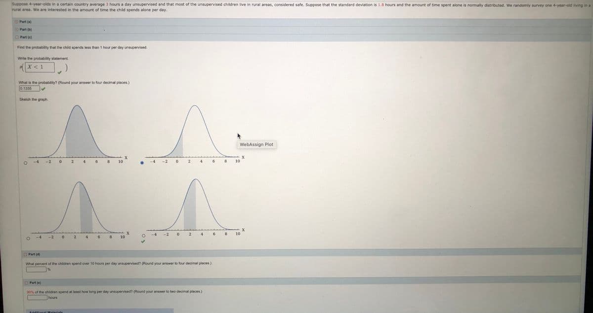 Suppose 4-year-olds in a certain country average 3 hours a day unsupervised and that most of the unsupervised children live in rural areas, considered safe. Suppose that the standard deviation is 1.8 hours and the amount of time spent alone is normally distributed. We randomly survey one 4-year-old living in a rural area. We are interested in the amount of time the child spends alone per day.

**Part (a):**

Find the probability that the child spends less than 1 hour per day unsupervised.

Write the probability statement:
\[ P(X < 1) \]

What is the probability? (Round your answer to four decimal places.)
\[ 0.1335 \]

**Sketch the graph:**

The graph displays a normal distribution curve with the shaded area representing the probability of a child spending less than 1 hour unsupervised. The curve is centered around the mean (3 hours) with a standard deviation of 1.8 hours. The shaded area is located to the left of 1 on the horizontal axis, indicating the probability of spending less than 1 hour.

Two graphs are presented underneath for potential selection but are not distinguished in the explanation.

**Part (b):**

What percent of the children spend over 10 hours per day unsupervised? (Round your answer to four decimal places.)
\[ \] (No answer provided in the image)

**Part (c):**

90% of the children spend at least how long per day unsupervised? (Round your answer to two decimal places.)
\[ \] hours (No answer provided in the image)

**Notes:**

The page is designed to guide students through calculating probabilities using a normal distribution with real-world context. It incorporates statistical interpretation, probability calculation, and visual representation.