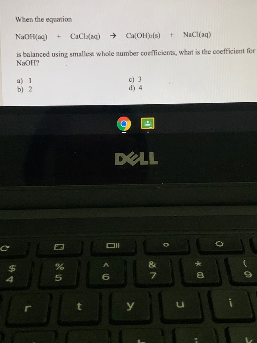 When the equation
NaOH(aq)
CaCl2(aq)
->
Ca(OH)2(s)
+ NaCl(aq)
is balanced using smallest whole number coefficients, what is the coefficient for
NaOH?
a) 1
b) 2
c) 3
d) 4
DELL
&
8.
4
y
