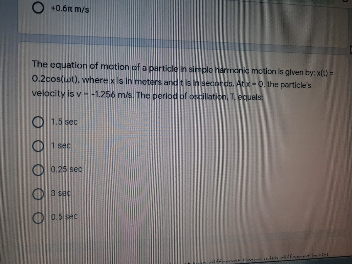 O +0.6m m/s
The equation of motion of a particle in simple harmonic motion is given by: x(t) =
0.2cos(wt), where x is in meters and t is in seconds. At x = 0, the particle's
velocity is v = -1.256 m/s. The period of oscillation. T. equals:
O 15 sec
O 1 sec
O 0.25 sec
O s sec
O 0.5 sec
difforont +imoc withifforont initiol
