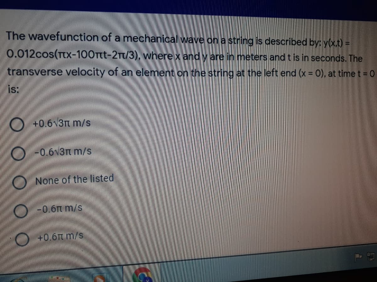 The wavefunction of a mechanical wave on a string is described by: y(x.t) =
0.012cos(TtX-100Tt-2Tt/3), where x and y are in meters and t is in seconds. The
transverse velocity of an element on the string at the left end (x = 0), at time t = 0
%3D
is:
O +0.6v3Tt m/s
O -0.6v3Tt m/s
ONone of the listed
O-0.6m m/s
O+0.6TT m/s.
